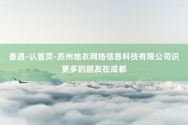 香遇-认首页-苏州地衣网络信息科技有限公司识更多的朋友在成都